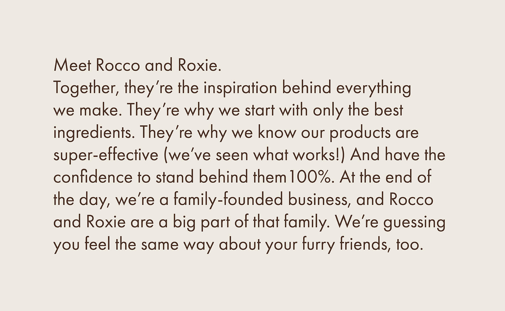 Meet Rocco and Roxie. Together, they're the inspiration behind everything we make. They're why we start with only the best ingredients. They're why we know our products are super-effective we've seen what works!\ And have the confidence to stand behind them 100%. At the end of the day, we're a family-founded business, and Rocco and Roxie are a big part of that family. We're guessing you feel the same way about your furry friends, too.